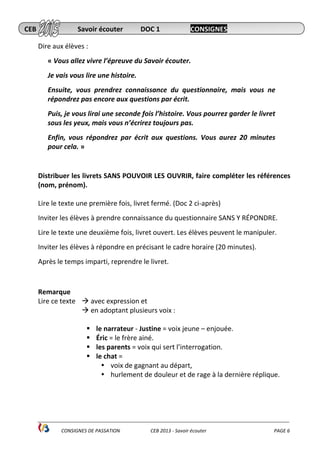 ______________________________________________________________________________________________
CONSIGNES DE PASSATION CEB 2013 - Savoir écouter PAGE 6
Dire aux élèves :
« Vous allez vivre l’épreuve du Savoir écouter.
Je vais vous lire une histoire.
Ensuite, vous prendrez connaissance du questionnaire, mais vous ne
répondrez pas encore aux questions par écrit.
Puis, je vous lirai une seconde fois l’histoire. Vous pourrez garder le livret
sous les yeux, mais vous n’écrirez toujours pas.
Enfin, vous répondrez par écrit aux questions. Vous aurez 20 minutes
pour cela. »
Distribuer les livrets SANS POUVOIR LES OUVRIR, faire compléter les références
(nom, prénom).
Lire le texte une première fois, livret fermé. (Doc 2 ci-après)
Inviter les élèves à prendre connaissance du questionnaire SANS Y RÉPONDRE.
Lire le texte une deuxième fois, livret ouvert. Les élèves peuvent le manipuler.
Inviter les élèves à répondre en précisant le cadre horaire (20 minutes).
Après le temps imparti, reprendre le livret.
Remarque
Lire ce texte avec expression et
en adoptant plusieurs voix :
le narrateur - Justine = voix jeune – enjouée.
Éric = le frère ainé.
les parents = voix qui sert l’interrogation.
le chat =
voix de gagnant au départ,
hurlement de douleur et de rage à la dernière réplique.
CEB Savoir écouter DOC 1 CONSIGNES
 