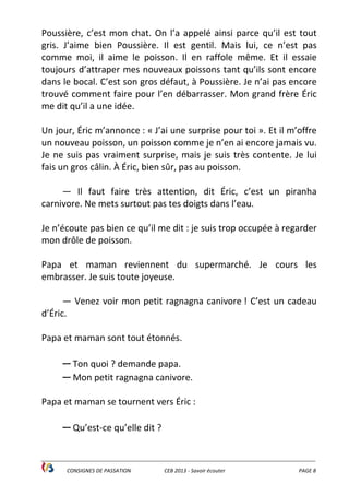 ______________________________________________________________________________________________
CONSIGNES DE PASSATION CEB 2013 - Savoir écouter PAGE 8
Poussière, c’est mon chat. On l’a appelé ainsi parce qu’il est tout
gris. J’aime bien Poussière. Il est gentil. Mais lui, ce n’est pas
comme moi, il aime le poisson. Il en raffole même. Et il essaie
toujours d’attraper mes nouveaux poissons tant qu’ils sont encore
dans le bocal. C’est son gros défaut, à Poussière. Je n’ai pas encore
trouvé comment faire pour l’en débarrasser. Mon grand frère Éric
me dit qu’il a une idée.
Un jour, Éric m’annonce : « J’ai une surprise pour toi ». Et il m’offre
un nouveau poisson, un poisson comme je n’en ai encore jamais vu.
Je ne suis pas vraiment surprise, mais je suis très contente. Je lui
fais un gros câlin. À Éric, bien sûr, pas au poisson.
— Il faut faire très attention, dit Éric, c’est un piranha
carnivore. Ne mets surtout pas tes doigts dans l’eau.
Je n’écoute pas bien ce qu’il me dit : je suis trop occupée à regarder
mon drôle de poisson.
Papa et maman reviennent du supermarché. Je cours les
embrasser. Je suis toute joyeuse.
— Venez voir mon petit ragnagna canivore ! C’est un cadeau
d’Éric.
Papa et maman sont tout étonnés.
— Ton quoi ? demande papa.
— Mon petit ragnagna canivore.
Papa et maman se tournent vers Éric :
— Qu’est-ce qu’elle dit ?
 