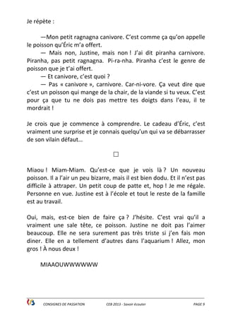 ______________________________________________________________________________________________
CONSIGNES DE PASSATION CEB 2013 - Savoir écouter PAGE 9
Je répète :
—Mon petit ragnagna canivore. C’est comme ça qu’on appelle
le poisson qu’Éric m’a offert.
— Mais non, Justine, mais non ! J’ai dit piranha carnivore.
Piranha, pas petit ragnagna. Pi-ra-nha. Piranha c’est le genre de
poisson que je t’ai offert.
— Et canivore, c’est quoi ?
— Pas « canivore », carnivore. Car-ni-vore. Ça veut dire que
c’est un poisson qui mange de la chair, de la viande si tu veux. C’est
pour ça que tu ne dois pas mettre tes doigts dans l’eau, il te
mordrait !
Je crois que je commence à comprendre. Le cadeau d’Éric, c’est
vraiment une surprise et je connais quelqu’un qui va se débarrasser
de son vilain défaut…
Miaou ! Miam-Miam. Qu’est-ce que je vois là ? Un nouveau
poisson. Il a l’air un peu bizarre, mais il est bien dodu. Et il n’est pas
difficile à attraper. Un petit coup de patte et, hop ! Je me régale.
Personne en vue. Justine est à l’école et tout le reste de la famille
est au travail.
Oui, mais, est-ce bien de faire ça ? J’hésite. C’est vrai qu’il a
vraiment une sale tête, ce poisson. Justine ne doit pas l’aimer
beaucoup. Elle ne sera surement pas très triste si j’en fais mon
diner. Elle en a tellement d’autres dans l’aquarium ! Allez, mon
gros ! À nous deux !
MIAAOUWWWWWW
 