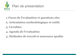 Plan de presentation
1.Focus de l’evaluation et questions cles
2. Articulation methodologique et outils
3. Livrables
4. Agenda de l’evaluation
5. Methodes de travail et assurance qualite
 