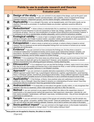Points to use to evaluate research and theories 
[Type text] 
*based on the DREAMS mnemonic from various AS courses 
Evaluation point 
D Design of the study – you can comment on any aspect of the design, such as the good / poor 
control of extraneous variables, variable operationalisation, task suitability, choice of experimental design 
(repeated measures, independent groups), and the relative strengths / weaknesses of these 
R Replicability – it is a strength if the study can be repeated easily, and if the same results can be 
obtained; if the study is convoluted, or insufficient details are provided, replication would be difficult (a 
weakness) 
R* Reductionism* - where a theory is reductionistic this is a weakness, but a necessary one; it reduces 
an aspect of human behaviour to just one component or factor (eg. biology, cognitions, unconscious factors) 
and ignores all others. This is an over-simplification of complex human behaviours and processes; however, it 
is necessary to do this to operationalise variables adequately, and to control for extraneous variables 
E Ecological validity – a study is high in ecological validity if the results can be generalised to other 
settings (a strength); don’t forget mundane realism, population validity (generaliseable to other populations) 
and internal validity (presence of confounds; whether testing what it claims) 
E Extrapolation – where a study is carried out on animals, or where a theory is based on animal 
research, this is a weakness as we cannot extrapolate findings from non-humans to humans as our mental 
capacities are not the same. 
E Evidence* - you can comment on how conclusive the findings are. Do they show a causal or 
correlational relationship? Correlational studies cannot reveal causal relationships between variables, just 
associations. Are there contradictory or mixed findings? Contradictory findings suggest the need to draw 
conclusions tentatively, and for further research to confirm findings. 
E Ethics – it is a weakness if the study raises any ethical issues, although a purist would argue that most 
do. Were these not dealt with well by the researchers? However, some deception is necessary to prevent 
demand characteristics from affecting participant behaviour, thereby distorting data. 
E* Ethnocentric* - it is a weakness if you can say that the findings, or theory, apply more to one culture 
than they do to all; most studies and theories have a bias towards the West, or were carried out/created there, 
and do not necessarily explain behaviour in non-Western countries 
A Approach* - you can comment on possible alternative explanations of the findings. How would a 
different approach explain them? (eg. i) psychological: behavioural, cognitive, psychodynamic, social learning 
theory; ii) biological: genetic, biochemical, physiological abnormality). Using a different approach may be better, 
or it may give a more complete account of human behaviour to use a combined bio-psycho-social model. 
A* Applicability* - if the findings, or theory, have practical value and usefulness to human beings, 
society etc. this is a strength. Have they helped to advance our understanding of human nature? Have they 
bequeathed effective treatments? Have they generated further research? 
A Androcentrism – if a study tells us more about one gender (usually males), or only recognises their 
viewpoint, then this is a weakness; where male samples are used this is often the case too. 
M Method – you can comment on any aspect of the method; this refers to the researchers choice of 
experimental or non-experimental method (lab experiment, field experiment, observation, interview etc. and 
their relative strengths / weaknesses), self-report, case study, correlational study – they all have strengths and 
weaknesses to comment on. 
S Sample – you can comment on any aspect of the sample and sampling method; was the sample very 
specific in age, gender, occupation, abilities? Was it small? These are weaknesses. The best sample is a large 
one, and one which has been randomly selected. However, this is hard to achieve and costly to the project. 
S* Socio-political impact* - you can comment on the bigger picture, to the broader implications; 
have findings helped to liberate or change views? To inform policy-making or laws? 
*these points can be applied to theories, the others to studies 
