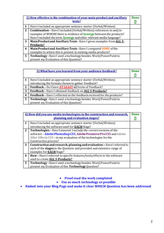 2
2) How effective is the combination of your main product and ancillary
texts?
Done

1 Have I included an appropriate sentence starter (Verbal/Written)
2 Combination– HaveI included (Verbal/Written) references to and/or
examples of WHERE there is evidence of Synergy between the products?
Have I included the term Synergy andother relevant media language?
3 MainProductand AncillaryTexts -Have I given examples fromALL 3-
Products?
4 MainProductand AncillaryTexts -Have I compared SOME of the
examples to where this is present in existing media products?
5 Technology-HaveI used a technology besides Word/PowerPointto
present my Evaluation of this Question?
3) What have you learned from your audience feedback? Done

1 Have I included an appropriate sentence starter (Verbal/Written)
introducing the formats chosen to gather Feedback?
2 Feedback– Do I have AT LEAST x2forms of Feedback?
3 Feedback– Have I obtained feedback on ALL 3-Products?
4 Feedback– Have I reflected on the feedbackreceived for the products?
5 Technology-HaveI used a technology besides Word/PowerPointto
present my Evaluation of this Question?
4) How did you use media technologies in the construction and research,
planning and evaluation stages?
Done

1 Have I included an appropriate sentence starter (Verbal/Written)
introducing the softwareused for EACHStage?
2 Technologies – HaveIensured I include the correctversions of the
software– AdobePhotoshopCS5,AdobePremierePro CS5 andAdobe
After EffectsCS5 – in my evaluation of the technologies forthe
Construction process?
3 Constructionandresearch,planningandevaluation – HaveI referred to
each of the stagesin the Question and provided and extensive range of
examples for EACHStage?
4 How– Have I referred to specific features/tools/effects in the software
used to create ALL 3-Products?
5 Technology-HaveI used a technology besides Word/PowerPointto
present my Evaluation of this TechnologyQuestion?
 Proof read the work completed
 Use as much technology as possible
 Embed into your Blog Page and make it clear WHICH Question has been addressed
 