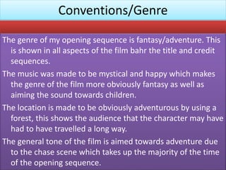 Conventions/Genre
The genre of my opening sequence is fantasy/adventure. This
is shown in all aspects of the film bahr the title and credit
sequences.
The music was made to be mystical and happy which makes
the genre of the film more obviously fantasy as well as
aiming the sound towards children.
The location is made to be obviously adventurous by using a
forest, this shows the audience that the character may have
had to have travelled a long way.
The general tone of the film is aimed towards adventure due
to the chase scene which takes up the majority of the time
of the opening sequence.
 