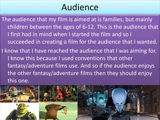 Audience
The audience that my film is aimed at is families, but mainly
children between the ages of 6-12. This is the audience that
I first had in mind when I started the film and so I
succeeded in creating a film for the audience that I wanted.
I know that I have reached the audience that I was aiming for.
I know this because I used conventions that other
fantasy/adventure films use. And so if the audience enjoys
the other fantasy/adventure films then they should enjoy
this one.
 