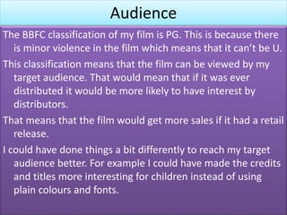 Audience
The BBFC classification of my film is PG. This is because there
is minor violence in the film which means that it can’t be U.
This classification means that the film can be viewed by my
target audience. That would mean that if it was ever
distributed it would be more likely to have interest by
distributors.
That means that the film would get more sales if it had a retail
release.
I could have done things a bit differently to reach my target
audience better. For example I could have made the credits
and titles more interesting for children instead of using
plain colours and fonts.
 
