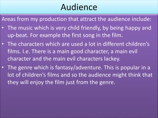 Audience
Areas from my production that attract the audience include:
• The music which is very child friendly, by being happy and
up-beat. For example the first song in the film.
• The characters which are used a lot in different children’s
films. I.e. There is a main good character, a main evil
character and the main evil characters lackey.
• The genre which is fantasy/adventure. This is popular in a
lot of children’s films and so the audience might think that
they will enjoy the film just from the genre.
 