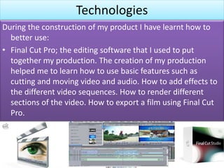 Technologies
During the construction of my product I have learnt how to
better use:
• Final Cut Pro; the editing software that I used to put
together my production. The creation of my production
helped me to learn how to use basic features such as
cutting and moving video and audio. How to add effects to
the different video sequences. How to render different
sections of the video. How to export a film using Final Cut
Pro.
 