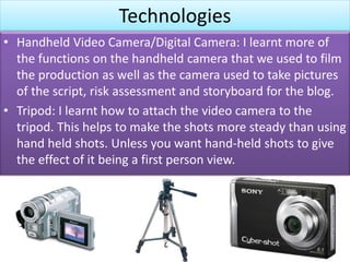 Technologies
• Handheld Video Camera/Digital Camera: I learnt more of
the functions on the handheld camera that we used to film
the production as well as the camera used to take pictures
of the script, risk assessment and storyboard for the blog.
• Tripod: I learnt how to attach the video camera to the
tripod. This helps to make the shots more steady than using
hand held shots. Unless you want hand-held shots to give
the effect of it being a first person view.
 