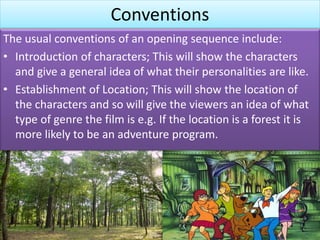 Conventions
The usual conventions of an opening sequence include:
• Introduction of characters; This will show the characters
and give a general idea of what their personalities are like.
• Establishment of Location; This will show the location of
the characters and so will give the viewers an idea of what
type of genre the film is e.g. If the location is a forest it is
more likely to be an adventure program.
 