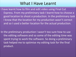 What I Have Learnt
I have learnt how to film and edit video using Final Cut
Express. From my preliminary task I learnt how to choose a
good location to shoot a production. In the preliminary task
I know that the location for my production wasn’t correct
and so I used a better location for the actual production.
In the preliminary production I wasn’t too sure how to use
the editing software and so some of the editing time was
spent trying to work the software. So doing a preliminary
task helped me to optimise my editing task for the final
product.
 