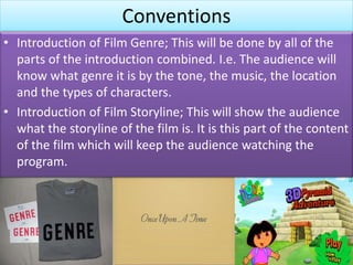 Conventions
• Introduction of Film Genre; This will be done by all of the
parts of the introduction combined. I.e. The audience will
know what genre it is by the tone, the music, the location
and the types of characters.
• Introduction of Film Storyline; This will show the audience
what the storyline of the film is. It is this part of the content
of the film which will keep the audience watching the
program.
 