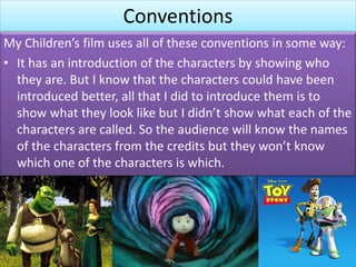 Conventions
My Children’s film uses all of these conventions in some way:
• It has an introduction of the characters by showing who
they are. But I know that the characters could have been
introduced better, all that I did to introduce them is to
show what they look like but I didn’t show what each of the
characters are called. So the audience will know the names
of the characters from the credits but they won’t know
which one of the characters is which.
 