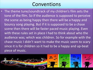 Conventions
• The theme tune/soundtrack of my children’s film sets the
tone of the film. So if the audience is supposed to perceive
the scene as being happy then there will be a happy and
bouncy song playing. But if it is supposed to be a chase
scene then there will be faster paced music playing. Even
with these rules set in place I had to think about who the
audience was; which was children. So for example with the
chase music I didn’t want to make the music seem to scary
since it is for children so it had to be a happy and up-beat
piece of music.
 