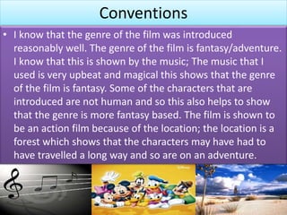 Conventions
• I know that the genre of the film was introduced
reasonably well. The genre of the film is fantasy/adventure.
I know that this is shown by the music; The music that I
used is very upbeat and magical this shows that the genre
of the film is fantasy. Some of the characters that are
introduced are not human and so this also helps to show
that the genre is more fantasy based. The film is shown to
be an action film because of the location; the location is a
forest which shows that the characters may have had to
have travelled a long way and so are on an adventure.
 