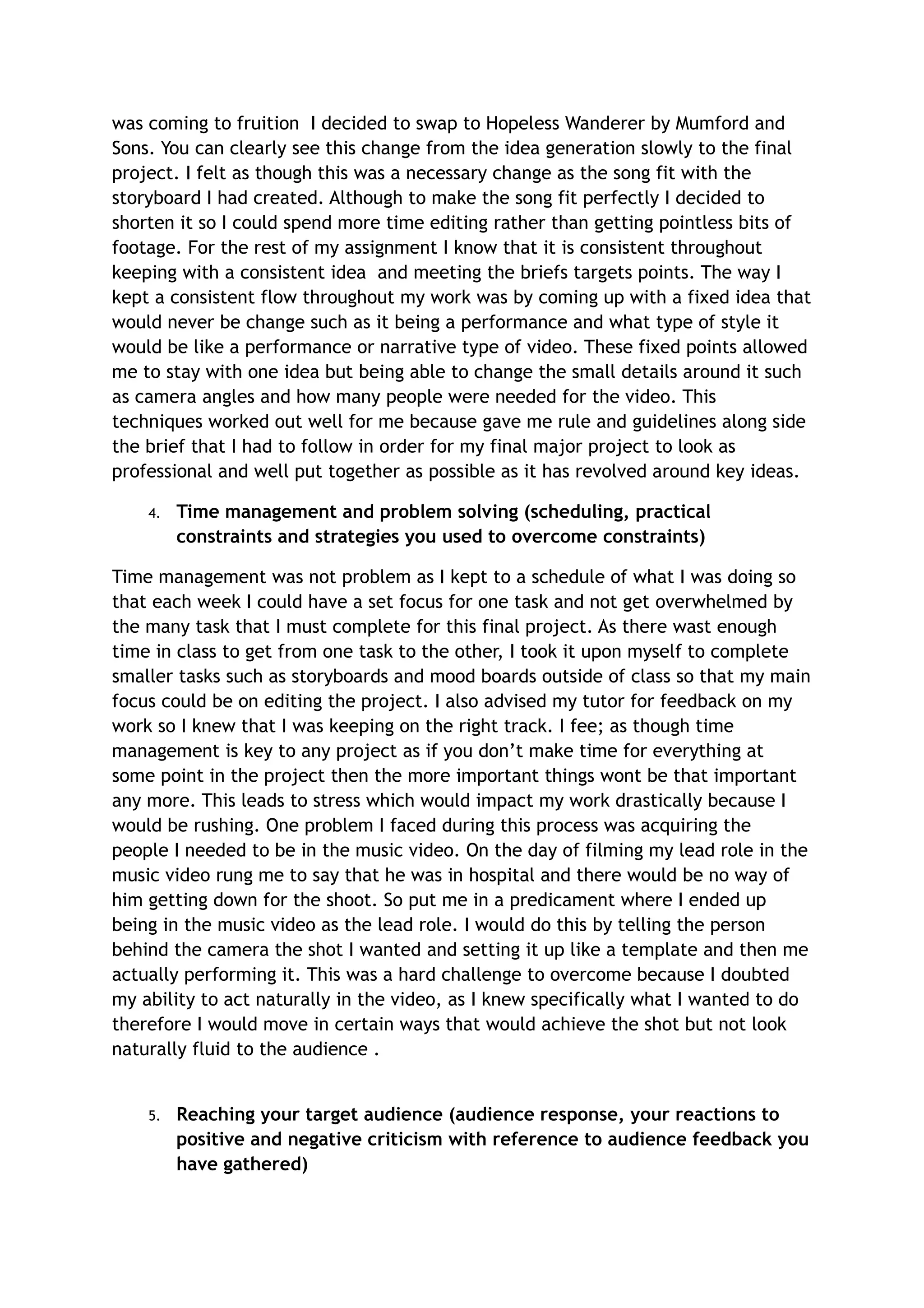 was coming to fruition I decided to swap to Hopeless Wanderer by Mumford and
Sons. You can clearly see this change from the idea generation slowly to the final
project. I felt as though this was a necessary change as the song fit with the
storyboard I had created. Although to make the song fit perfectly I decided to
shorten it so I could spend more time editing rather than getting pointless bits of
footage. For the rest of my assignment I know that it is consistent throughout
keeping with a consistent idea and meeting the briefs targets points. The way I
kept a consistent flow throughout my work was by coming up with a fixed idea that
would never be change such as it being a performance and what type of style it
would be like a performance or narrative type of video. These fixed points allowed
me to stay with one idea but being able to change the small details around it such
as camera angles and how many people were needed for the video. This
techniques worked out well for me because gave me rule and guidelines along side
the brief that I had to follow in order for my final major project to look as
professional and well put together as possible as it has revolved around key ideas.
4. Time management and problem solving (scheduling, practical
constraints and strategies you used to overcome constraints)
Time management was not problem as I kept to a schedule of what I was doing so
that each week I could have a set focus for one task and not get overwhelmed by
the many task that I must complete for this final project. As there wast enough
time in class to get from one task to the other, I took it upon myself to complete
smaller tasks such as storyboards and mood boards outside of class so that my main
focus could be on editing the project. I also advised my tutor for feedback on my
work so I knew that I was keeping on the right track. I fee; as though time
management is key to any project as if you don’t make time for everything at
some point in the project then the more important things wont be that important
any more. This leads to stress which would impact my work drastically because I
would be rushing. One problem I faced during this process was acquiring the
people I needed to be in the music video. On the day of filming my lead role in the
music video rung me to say that he was in hospital and there would be no way of
him getting down for the shoot. So put me in a predicament where I ended up
being in the music video as the lead role. I would do this by telling the person
behind the camera the shot I wanted and setting it up like a template and then me
actually performing it. This was a hard challenge to overcome because I doubted
my ability to act naturally in the video, as I knew specifically what I wanted to do
therefore I would move in certain ways that would achieve the shot but not look
naturally fluid to the audience .
5. Reaching your target audience (audience response, your reactions to
positive and negative criticism with reference to audience feedback you
have gathered)
 