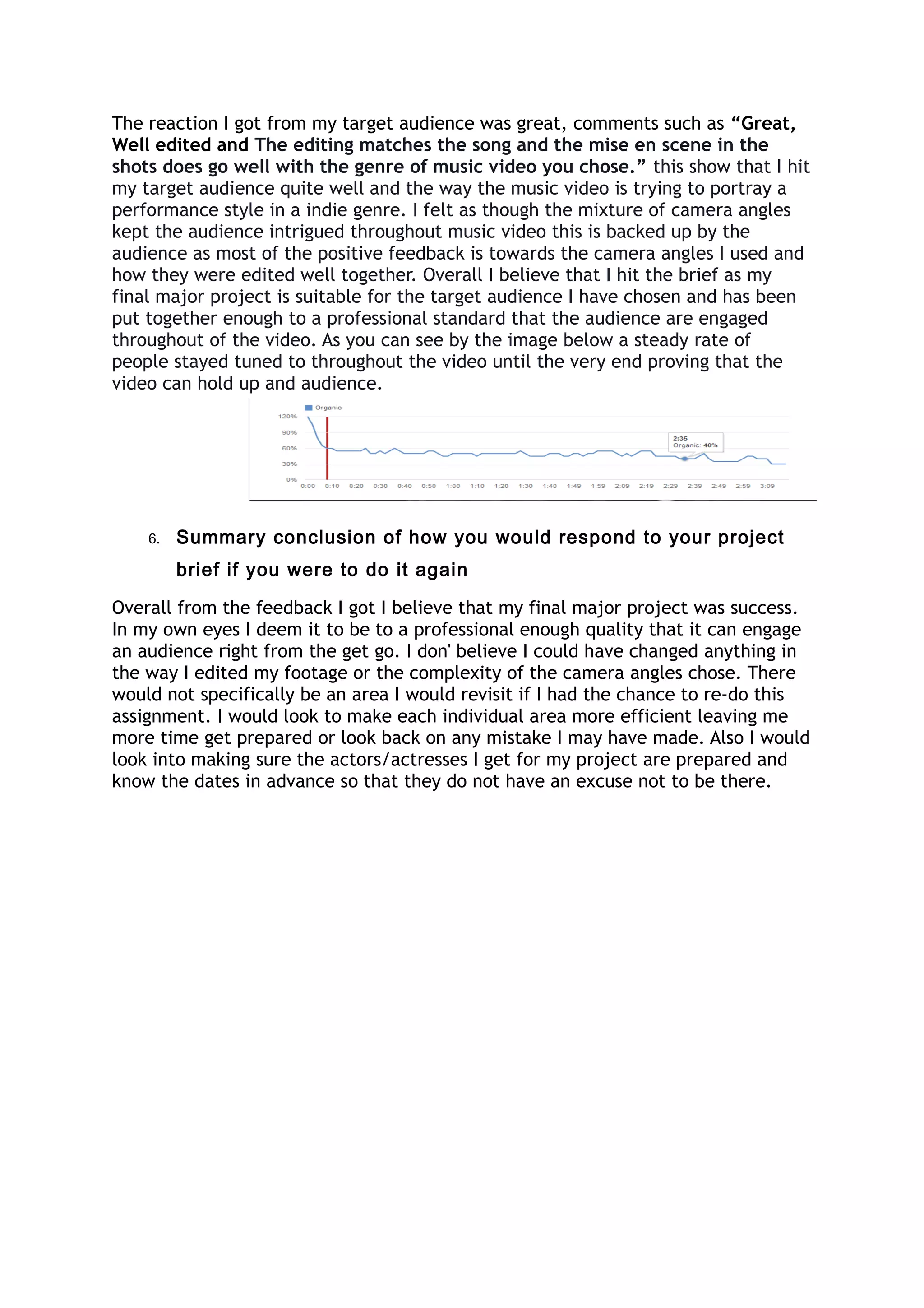 The reaction I got from my target audience was great, comments such as “Great,
Well edited and The editing matches the song and the mise en scene in the
shots does go well with the genre of music video you chose.” this show that I hit
my target audience quite well and the way the music video is trying to portray a
performance style in a indie genre. I felt as though the mixture of camera angles
kept the audience intrigued throughout music video this is backed up by the
audience as most of the positive feedback is towards the camera angles I used and
how they were edited well together. Overall I believe that I hit the brief as my
final major project is suitable for the target audience I have chosen and has been
put together enough to a professional standard that the audience are engaged
throughout of the video. As you can see by the image below a steady rate of
people stayed tuned to throughout the video until the very end proving that the
video can hold up and audience.
6. Summary conclusion of how you would respond to your project
brief if you were to do it again
Overall from the feedback I got I believe that my final major project was success.
In my own eyes I deem it to be to a professional enough quality that it can engage
an audience right from the get go. I don' believe I could have changed anything in
the way I edited my footage or the complexity of the camera angles chose. There
would not specifically be an area I would revisit if I had the chance to re-do this
assignment. I would look to make each individual area more efficient leaving me
more time get prepared or look back on any mistake I may have made. Also I would
look into making sure the actors/actresses I get for my project are prepared and
know the dates in advance so that they do not have an excuse not to be there.
 