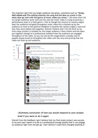 The reaction I got from my target audience was great, comments such as “Great,
Well edited and The editing matches the song and the Mise en scene in the
shots does go well with the genre of music video you chose.” this show that I hit
my target audience quite well and the way the music video is trying to portray a
performance style in a indie genre. I felt as though the mixture of camera angles
kept the audience intrigued throughout music video this is backed up by the
audience as most of the positive feedback is towards the camera angles I used and
how they were edited well together. Overall I believe that I hit the brief as my
final major project is suitable for the target audience I have chosen and has been
put together enough to a professional standard that the audience are engaged
throughout of the video. As you can see by the image below a steady rate of
people stayed tuned to throughout the video until the very end proving that the
video can hold up and audience.
6.Summary conclusion of how you would respond to your project
brief if you were to do it again
Overall from the feedback I got I believe that my final major project was success.
In my own eyes I deem it to be to a professional enough quality that it can engage
an audience right from the get go. I don' believe I could have changed anything in
 