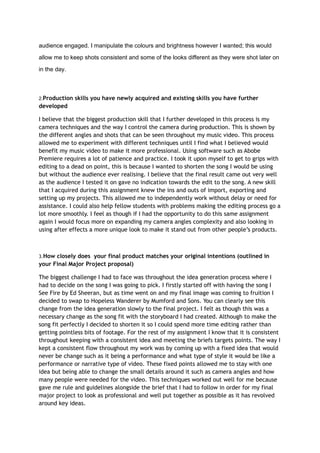 audience engaged. I manipulate the colours and brightness however I wanted; this would
allow me to keep shots consistent and some of the looks different as they were shot later on
in the day.
2.Production skills you have newly acquired and existing skills you have further
developed
I believe that the biggest production skill that I further developed in this process is my
camera techniques and the way I control the camera during production. This is shown by
the different angles and shots that can be seen throughout my music video. This process
allowed me to experiment with different techniques until I find what I believed would
benefit my music video to make it more professional. Using software such as Abobe
Premiere requires a lot of patience and practice. I took it upon myself to get to grips with
editing to a dead on point, this is because I wanted to shorten the song I would be using
but without the audience ever realising. I believe that the final result came out very well
as the audience I tested it on gave no indication towards the edit to the song. A new skill
that I acquired during this assignment knew the ins and outs of import, exporting and
setting up my projects. This allowed me to independently work without delay or need for
assistance. I could also help fellow students with problems making the editing process go a
lot more smoothly. I feel as though if I had the opportunity to do this same assignment
again I would focus more on expanding my camera angles complexity and also looking in
using after effects a more unique look to make it stand out from other people’s products.
3.How closely does your final product matches your original intentions (outlined in
your Final Major Project proposal)
The biggest challenge I had to face was throughout the idea generation process where I
had to decide on the song I was going to pick. I firstly started off with having the song I
See Fire by Ed Sheeran, but as time went on and my final image was coming to fruition I
decided to swap to Hopeless Wanderer by Mumford and Sons. You can clearly see this
change from the idea generation slowly to the final project. I felt as though this was a
necessary change as the song fit with the storyboard I had created. Although to make the
song fit perfectly I decided to shorten it so I could spend more time editing rather than
getting pointless bits of footage. For the rest of my assignment I know that it is consistent
throughout keeping with a consistent idea and meeting the briefs targets points. The way I
kept a consistent flow throughout my work was by coming up with a fixed idea that would
never be change such as it being a performance and what type of style it would be like a
performance or narrative type of video. These fixed points allowed me to stay with one
idea but being able to change the small details around it such as camera angles and how
many people were needed for the video. This techniques worked out well for me because
gave me rule and guidelines alongside the brief that I had to follow in order for my final
major project to look as professional and well put together as possible as it has revolved
around key ideas.
 