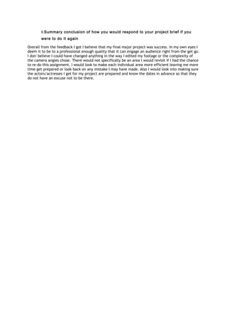 6.Summary conclusion of how you would respond to your project brief if you
were to do it again
Overall from the feedback I got I believe that my final major project was success. In my own eyes I
deem it to be to a professional enough quality that it can engage an audience right from the get go.
I don' believe I could have changed anything in the way I edited my footage or the complexity of
the camera angles chose. There would not specifically be an area I would revisit if I had the chance
to re-do this assignment. I would look to make each individual area more efficient leaving me more
time get prepared or look back on any mistake I may have made. Also I would look into making sure
the actors/actresses I get for my project are prepared and know the dates in advance so that they
do not have an excuse not to be there.
 