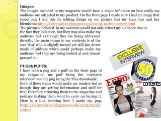 Images;
The images included in my magazine would have a major influence on how easily my
audience are attracted to my product. On the front page I made sure I had an image that
stood out; I did this by editing things on my picture like my stars lips and her
blemishes; http://clairewalshx.blogspot.co.uk/2012/12/front-cover.html
The pictures included in my contents would not only attract my audience due to
the fact they look nice, but they may also make my
audience feel as though they are being addressed
directly; the main image in my contents is of the
star ‘Ava’ who is slightly turned yet still has direct
mode of address which could perhaps make my
audience feel they are being looked at and almost
grasped in.

PUGS&PUFFS;
I have both a pug and a puff on the front page of
my magazine; my puff being the ‘exclusive
interview’ and my pug being the ‘free downloads’.
Both of these items would make my readers feel as
though they are getting information and stuff for
free, therefore attracting them to the magazine and
perhaps making them want to carry on buying it.
Here is a link showing how I made my pug;
http://clairewalshx.blogspot.co.uk/2013/02/dp
s.html
 