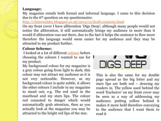 Language;
My magazine entails both formal and informal language. I came to this decision
due to the 6th question on my questionnaire;
http://clairewalshx.blogspot.co.uk/2012/11/draft-contents.html
On my front cover I have alliteration ‘Digs Deep’; although many people would not
notice the alliteration, it still automatically brings my audience in more than it
would if alliteration was not there, due to the fact it helps the sentence to flow more
therefore the language would seem easier for my audience and they may be
attracted to my product further.
Colour Scheme;
 I looked at a lot of different colours before
choosing the colours I wanted to use for
my product.
My background colour for my magazine is
a grey colour going from light to dark; this
colour may not attract my audience as it is      This is also the same for my double
not very noticeable. However, as my              page spread as the big letter and my
background colour is quite subtle, it allows     stars lips are both red – drawing my
the other colours I include in my magazine       readers in. The yellow used behind the
to stand out; e.g. The red used in the           word ‘Exclusive’ on my front cover may
masthead and my stars lips. The colour           be seen as a way of addressing my
red connoted to danger which would               audience; putting yellow behind it
automatically grab attention, then as you        makes it more bold therefore conveying
actually look at the magazine you may be         to the audience that I want them to
attracted to the bright red lips of the star.    read it
 