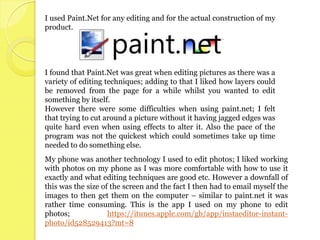 I used Paint.Net for any editing and for the actual construction of my
product.




I found that Paint.Net was great when editing pictures as there was a
variety of editing techniques; adding to that I liked how layers could
be removed from the page for a while whilst you wanted to edit
something by itself.
However there were some difficulties when using paint.net; I felt
that trying to cut around a picture without it having jagged edges was
quite hard even when using effects to alter it. Also the pace of the
program was not the quickest which could sometimes take up time
needed to do something else.
My phone was another technology I used to edit photos; I liked working
with photos on my phone as I was more comfortable with how to use it
exactly and what editing techniques are good etc. However a downfall of
this was the size of the screen and the fact I then had to email myself the
images to then get them on the computer – similar to paint.net it was
rather time consuming. This is the app I used on my phone to edit
photos;             https://itunes.apple.com/gb/app/instaeditor-instant-
photo/id528529413?mt=8
 