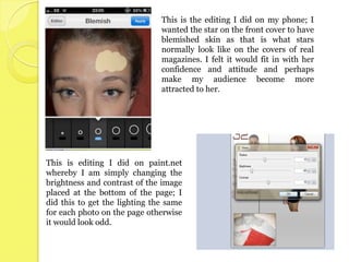 This is the editing I did on my phone; I
                               wanted the star on the front cover to have
                               blemished skin as that is what stars
                               normally look like on the covers of real
                               magazines. I felt it would fit in with her
                               confidence and attitude and perhaps
                               make my audience become more
                               attracted to her.




This is editing I did on paint.net
whereby I am simply changing the
brightness and contrast of the image
placed at the bottom of the page; I
did this to get the lighting the same
for each photo on the page otherwise
it would look odd.
 