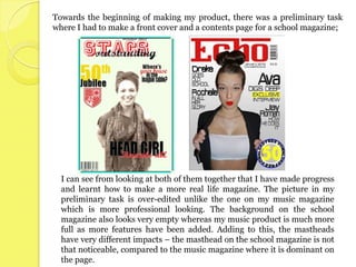 Towards the beginning of making my product, there was a preliminary task
where I had to make a front cover and a contents page for a school magazine;




  I can see from looking at both of them together that I have made progress
  and learnt how to make a more real life magazine. The picture in my
  preliminary task is over-edited unlike the one on my music magazine
  which is more professional looking. The background on the school
  magazine also looks very empty whereas my music product is much more
  full as more features have been added. Adding to this, the mastheads
  have very different impacts – the masthead on the school magazine is not
  that noticeable, compared to the music magazine where it is dominant on
  the page.
 