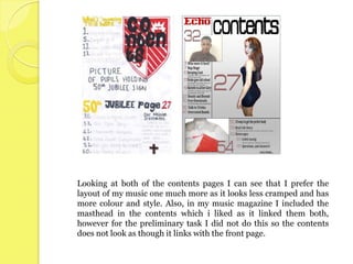 Looking at both of the contents pages I can see that I prefer the
layout of my music one much more as it looks less cramped and has
more colour and style. Also, in my music magazine I included the
masthead in the contents which i liked as it linked them both,
however for the preliminary task I did not do this so the contents
does not look as though it links with the front page.
 