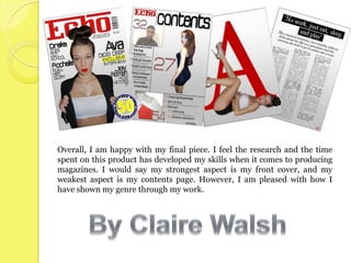 Overall, I am happy with my final piece. I feel the research and the time
spent on this product has developed my skills when it comes to producing
magazines. I would say my strongest aspect is my front cover, and my
weakest aspect is my contents page. However, I am pleased with how I
have shown my genre through my work.
 