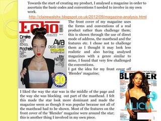 Towards the start of creating my product, I analysed a magazine in order to
    ascertain the basic codes and conventions I needed to involve in my own
    work.
     http://clairewalshx.blogspot.co.uk/2012/09/magazine-analysis.html
                              The front cover of my magazine uses
                              the forms and conventions of a real
                              product rather than challenge them;
                              this is shown through the use of direct
                              mode of address, the masthead and the
                              features etc. I chose not to challenge
                              them as I thought it may look less
                              realistic and also having analysed
                              magazines with a genre similar to
                              mine, I found that very few challenged
                              the conventions.
                              I got the idea for my front cover off
                              ‘Blender’ magazine;




I liked the way the star was in the middle of the page and
the way she was blocking out part of the masthead. I felt
this made the star look more dominant and made the
magazine seem as though it was popular because not all of
the masthead had to be shown. Most of the features on the
front cover of the ‘Blender’ magazine were around the star;
this is another thing I involved in my own piece.
 