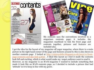 My contents uses the conventions involved in a
                                      magazines contents page; it includes the
                                      magazines masthead to link the front page and
                                      contents together, pictures and features are
                                      included also.
I got the idea for the layout of my magazine off sugar magazine, where there is a main
picture in the right hand corner of the page and features around it; this is also shown in
another contents page I looked at http://clairewalshx.blogspot.co.uk/2012/11/front-
page-contents-and-dps-link-q.html . I liked this layout as I feel it made the contents
look full and exciting, which is what would make my target audience want to read it.
However, as my magazine is an R’n’B magazine I wanted to include something that
made it look like an R’n’B contents page, so I decided to include a picture that had
‘attitude’ in it to keep in line with my genre.
 