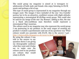 The social group my magazine is aimed at is teenagers to
adolescents of both male and female who enjoy listening to R’n’B
music and perhaps a bit of rap.
This type of social group is represented in my magazine through my
images used. The images I have included of the star ‘Ava Costella’
portray her to be an attractive, confident woman with slight attitude;
representing a stereotypical R’n’B/Rap social group. This could also
be said for my image of the star ‘Jay Roman’; adding to this, the star
is a black afro-caribbean man therefore would represent a
stereotypical ‘Rap’ musician.
The colours used in my magazine may also represent the social group
I am portraying in my product; in the early stages of creating my
product I created a questionnaire and one of my questions was ‘What
colours would you associate with R’n’B’, this is the answer I got -
http://clairewalshx.blogspot.co.uk/2012/11/draft-contents.html
By using the colours I was
told in the answer to my
question shows I am giving
my demographic audience
what they want and it helps
me to make sure the
colours used in my product
are colours that would
relate to R’n’B.
 
