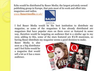 Echo would be distributed by Bauer Media; the largest privately owned
publishing group in Europe, that puts most of its work and effort into
magazines and radios.
www.bauermedia.co.uk/



I feel Bauer Media would be the best institution to distribute my
magazine, as some of the magazines it has already distributed are
magazines that have popular stars on there cover or featured in some
way, therefore would be targeting an audience that is a similar age to my
own; adding to this, some of the stars featured are R’n’B musicians, so
having Bauer distribute my magazine seems a good decision to make.
Bauer Media is also
seen as a big distributor
and I feel Echo would be
a magazine that would
sell a lot as it has a mass
audience.
 