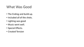 What Was Good 
• The Ending and build-up. 
• Included all of the shots. 
• Lighting was good 
• Music went well. 
• Special Effects. 
• Created Tension 
 