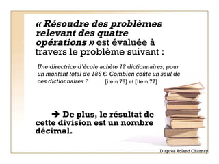 « Résoudre des problèmes relevant des quatre opérations »  est évaluée à travers le problème suivant :        De plus, le résultat de cette division est un nombre décimal.  Une directrice d’école achète 12 dictionnaires, pour un montant total de 186 €. Combien coûte un seul de ces dictionnaires ? [item 76] et [item 77] D’après Roland Charnay 