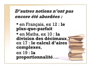 D’autres notions n’ont pas encore été abordées : en Français, ex 12 :  le   plus-que-parfait  en Maths, ex 10 :  la division des décimaux , ex 17 :  le   calcul d’aires complexes ,  ex 19 :  la proportionnalité ….   