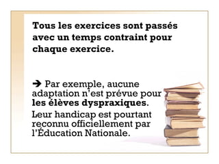 Tous les exercices sont passés avec un temps contraint pour chaque exercice.      Par exemple, aucune adaptation n’est prévue pour  les élèves dyspraxiques .  Leur handicap   est pourtant reconnu officiellement par l’Éducation Nationale.   