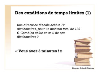 Des conditions de temps limites (1) « Vous avez 3 minutes ! » Une directrice d’école achète 12 dictionnaires, pour un montant total de 186 €. Combien coûte un seul de ces dictionnaires ? D’après Roland Charnay 