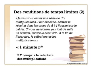 Des conditions de temps limites (2) « Je vais vous dicter une série de dix multiplications. Pour chacune, écrivez le résultat dans les cases de A à J figurant sur le cahier. Si vous ne trouvez pas tout de suite un résultat, laissez la case vide. A la fin de l’exercice, je relirai toutes les multiplications » « 1 minute »* D’après Roland Charnay * Y compris la relecture  des multiplications 
