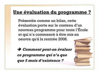 Une évaluation du programme ? Présentée comme un bilan, cette évaluation porte sur le contenu d’un nouveau programme pour toute l’École et qui n’a commencé à être mis en oeuvre qu'à la rentrée 2008.    Comment peut-on évaluer  ce programme qui n’a que que 5 mois d’existence ? 