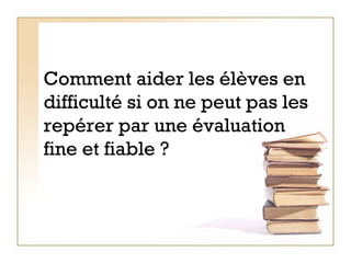Comment aider les élèves en difficulté si on ne peut pas les repérer par une évaluation fine et fiable ?   