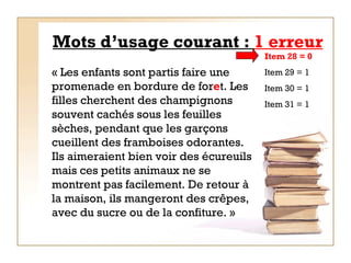 Mots d’usage courant :  1 erreur « Les enfants sont partis faire une promenade en bordure de for e t. Les filles cherchent des champignons souvent cachés sous les feuilles sèches, pendant que les garçons cueillent des framboises odorantes. Ils aimeraient bien voir des écureuils mais ces petits animaux ne se montrent pas facilement. De retour à la maison, ils mangeront des crêpes, avec du sucre ou de la confiture. »   Item 28 = 0   Item 29 = 1 Item 30 = 1 Item 31 = 1 