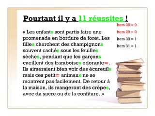 Pourtant il y a  11 réussites  ! « Les enfant s  sont partis faire une promenade en bordure de foret. Les fille s  cherchent des champignon s  souvent caché s  sous les feuille s  sèche s , pendant que les garçon s  cueillent des framboise s  odorante  . Ils aimeraient bien voir des écureuil s  mais ces petit   animau x  ne se montrent pas facilement. De retour à la maison, ils mangeront des crêpe s , avec du sucre ou de la confiture. »   Item 28 = 0  Item 29 = 0 Item 30 = 1 Item 31 = 1 