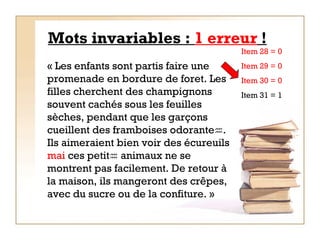 Mots invariables :  1 erreur  ! « Les enfants sont partis faire une promenade en bordure de foret. Les filles cherchent des champignons souvent cachés sous les feuilles sèches, pendant que les garçons cueillent des framboises odorante  . Ils aimeraient bien voir des écureuils  mai   ces petit   animaux ne se montrent pas facilement. De retour à la maison, ils mangeront des crêpes, avec du sucre ou de la confiture. »   Item 28 = 0  Item 29 = 0 Item 30 = 0 Item 31 = 1 