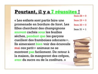Pourtant, il y a  7 réussites  ! « Les enfants sont partis faire une promenade en bordure de for e t. Les filles cherchent des champignons  souvent  cachés  sous  les feuilles sèches,  pendant   que  les garçons cueillent des framboises odorante  . Ils aimeraient  bien  voir des écureuils  mai  ces petit   animaux ne se montrent  pas  facilement. De retour à la maison, ils mangeront des crêpes,  avec  du sucre ou de la confiture. »   Item 28 = 0  Item 29 = 0 Item 30 = 0 Item 31 = 1 
