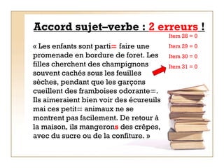 Accord sujet–verbe :  2 erreurs  ! « Les enfants sont parti   faire une promenade en bordure de foret. Les filles cherchent des champignons souvent cachés sous les feuilles sèches, pendant que les garçons cueillent des framboises odorante  . Ils aimeraient bien voir des écureuils mai ces petit   animaux ne se montrent pas facilement. De retour à la maison, ils mangeron s  des crêpes, avec du sucre ou de la confiture. »   Item 28 = 0  Item 29 = 0 Item 30 = 0 Item 31 = 0 