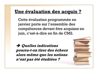 Une évaluation des acquis ? Cette évaluation programmée en janvier porte sur l’ensemble des compétences devant être acquises en juin, c’est-à-dire en fin de CM2.    Quelles indications pourra-t-on tirer des échecs alors même que les notions n’ont pas été étudiées ? 