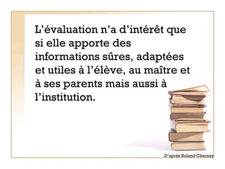 L’évaluation n’a d’intérêt que si elle apporte des informations sûres, adaptées et utiles à l’élève, au maître et à ses parents mais aussi à l’institution. D’après Roland Charnay 