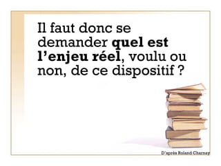 Il faut donc se demander  quel est l’enjeu réel , voulu ou non, de ce dispositif ?  D’après Roland Charnay 